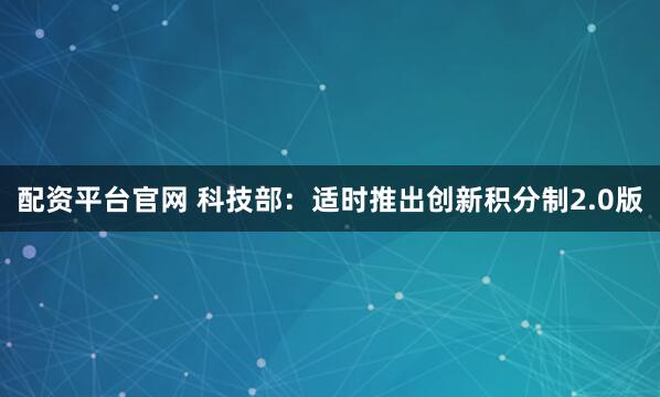 配资平台官网 科技部：适时推出创新积分制2.0版