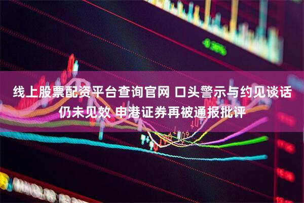 线上股票配资平台查询官网 口头警示与约见谈话仍未见效 申港证券再被通报批评