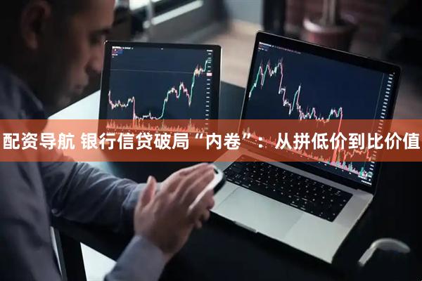 配资导航 银行信贷破局“内卷”：从拼低价到比价值