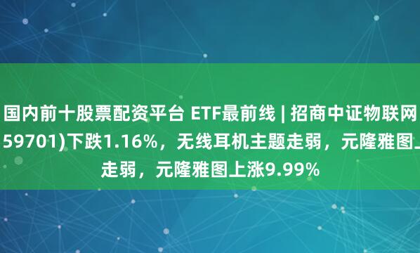 国内前十股票配资平台 ETF最前线 | 招商中证物联网主题ETF(159701)下跌1.16%，无线耳机主题走弱，元隆雅图上涨9.99%