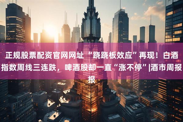 正规股票配资官网网址 “跷跷板效应”再现！白酒指数周线三连跌，啤酒股却一直“涨不停”|酒市周报