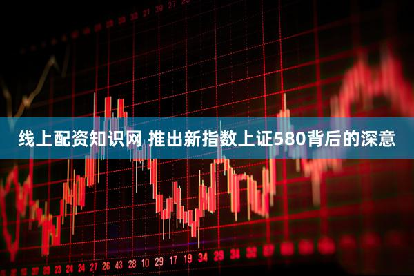 线上配资知识网 推出新指数上证580背后的深意