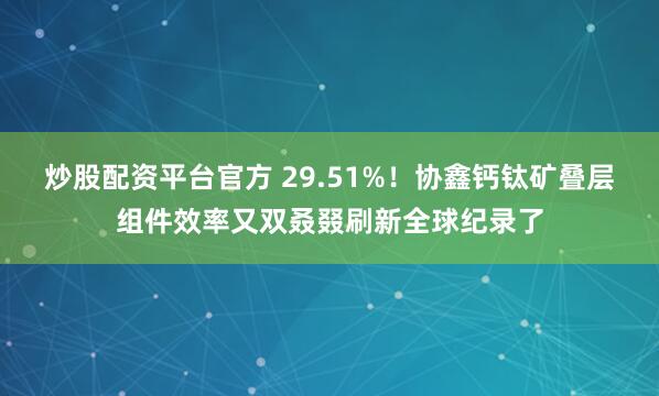 炒股配资平台官方 29.51%！协鑫钙钛矿叠层组件效率又双叒叕刷新全球纪录了