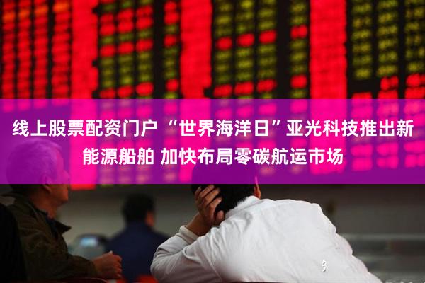 线上股票配资门户 “世界海洋日”亚光科技推出新能源船舶 加快布局零碳航运市场