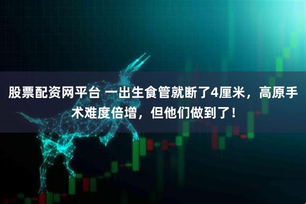 股票配资网平台 一出生食管就断了4厘米，高原手术难度倍增，但他们做到了！