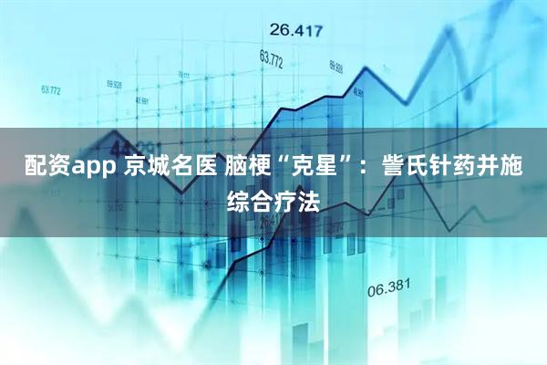 配资app 京城名医 脑梗“克星”：訾氏针药并施综合疗法