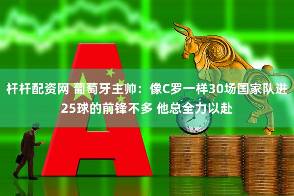 杆杆配资网 葡萄牙主帅：像C罗一样30场国家队进25球的前锋不多 他总全力以赴