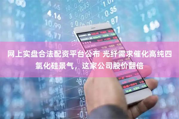 网上实盘合法配资平台公布 光纤需求催化高纯四氯化硅景气,这家公司股价翻倍