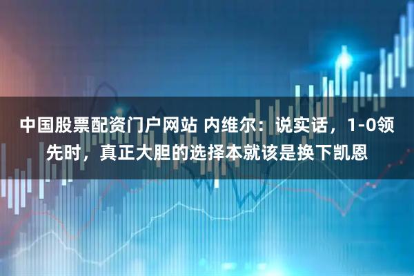 中国股票配资门户网站 内维尔：说实话，1-0领先时，真正大胆的选择本就该是换下凯恩