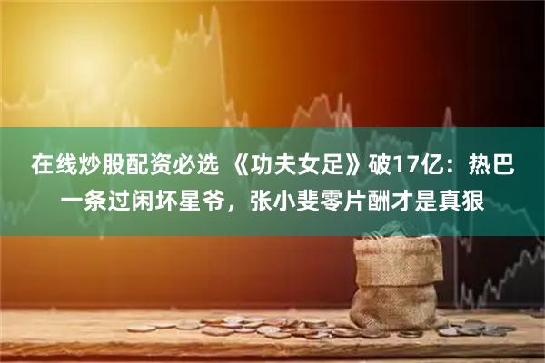 在线炒股配资必选 《功夫女足》破17亿：热巴一条过闲坏星爷，张小斐零片酬才是真狠