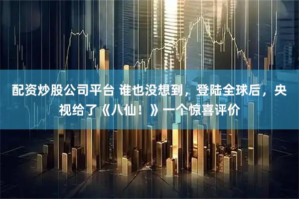 配资炒股公司平台 谁也没想到，登陆全球后，央视给了《八仙！》一个惊喜评价