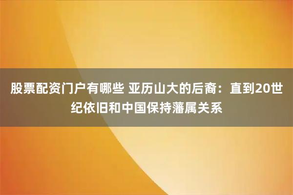股票配资门户有哪些 亚历山大的后裔:直到20世纪依旧和中国保持藩属关系